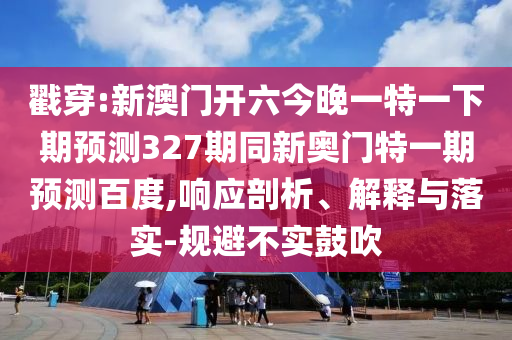 戳穿:新澳门开六今晚一特一下期预测327期同新奥门特一期预测百度,响应剖析、解释与落实-规避不实鼓吹