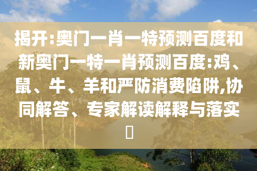 揭开:奥门一肖一特预测百度和新奥门一特一肖预测百度:鸡、鼠、牛、羊和严防消费陷阱,协同解答、专家解读解释与落实​