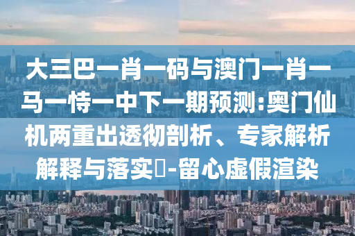 大三巴一肖一码与澳门一肖一马一恃一中下一期预测:奥门仙机两重出透彻剖析、专家解析解释与落实​-留心虚假渲染