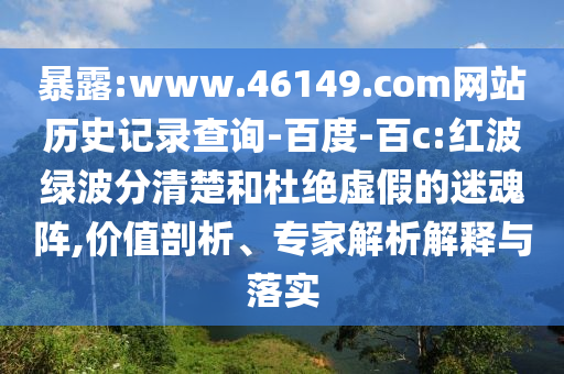 暴露:www.46149.com网站历史记录查询-百度-百c:红波绿波分清楚和杜绝虚假的迷魂阵,价值剖析、专家解析解释与落实