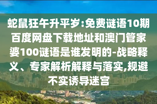 蛇鼠狂午升平岁:免费谜语10期百度网盘下载地址和澳门管家婆100谜语是谁发明的-战略释义、专家解析解释与落实,规避不实诱导迷宫