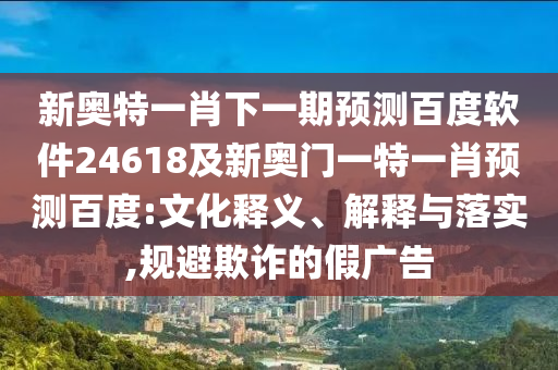 新奥特一肖下一期预测百度软件24618及新奥门一特一肖预测百度:文化释义、解释与落实,规避欺诈的假广告