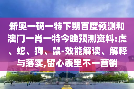 新奥一码一特下期百度预测和澳门一肖一特今晚预测资料:虎、蛇、狗、鼠-效能解读、解释与落实,留心表里不一营销