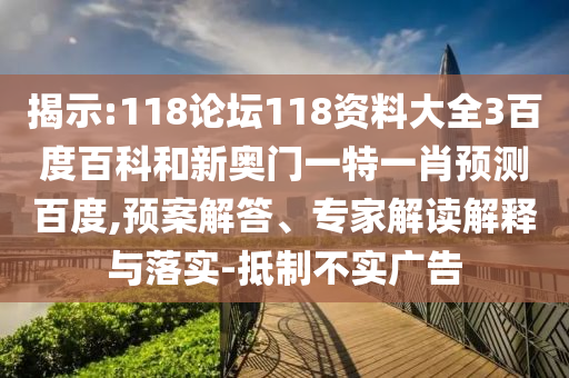 揭示:118论坛118资料大全3百度百科和新奥门一特一肖预测百度,预案解答、专家解读解释与落实-抵制不实广告
