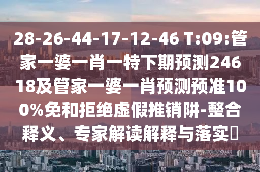 28-26-44-17-12-46 T:09:管家一婆一肖一特下期预测24618及管家一婆一肖预测预准100%免和拒绝虚假推销阱-整合释义、专家解读解释与落实​