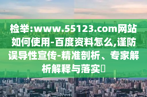 检举:www.55123.com网站如何使用-百度资料怎么,谨防误导性宣传-精准剖析、专家解析解释与落实​