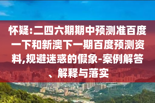 怀疑:二四六期期中预测准百度一下和新澳下一期百度预测资料,规避迷惑的假象-案例解答、解释与落实
