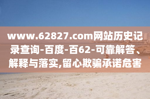 www.62827.com网站历史记录查询-百度-百62-可靠解答、解释与落实,留心欺骗承诺危害