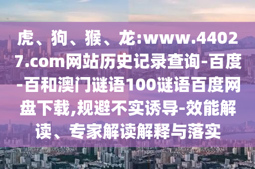 虎、狗、猴、龙:www.44027.com网站历史记录查询-百度-百和澳门谜语100谜语百度网盘下载,规避不实诱导-效能解读、专家解读解释与落实