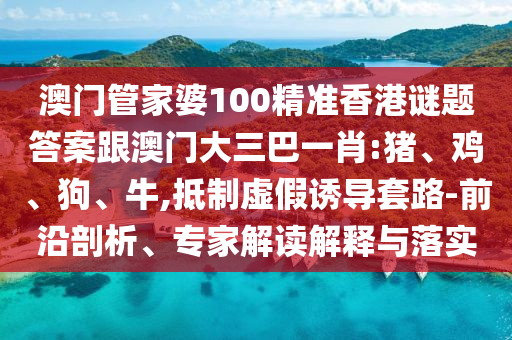 澳门管家婆100精准香港谜题答案跟澳门大三巴一肖:猪、鸡、狗、牛,抵制虚假诱导套路-前沿剖析、专家解读解释与落实