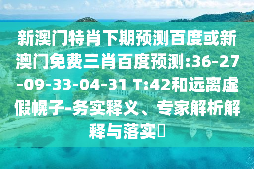 新澳门特肖下期预测百度或新澳门免费三肖百度预测:36-27-09-33-04-31 T:42和远离虚假幌子-务实释义、专家解析解释与落实​