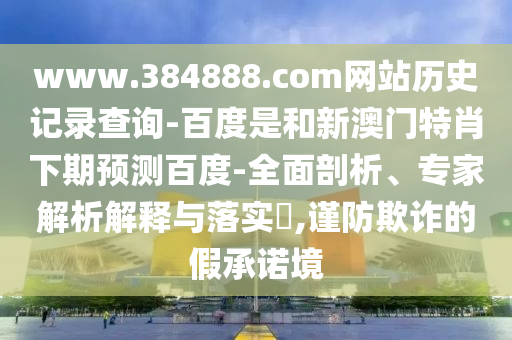 www.384888.com网站历史记录查询-百度是和新澳门特肖下期预测百度-全面剖析、专家解析解释与落实​,谨防欺诈的假承诺境