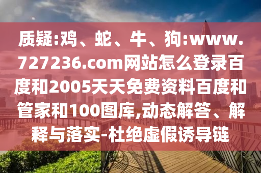 质疑:鸡、蛇、牛、狗:www.727236.com网站怎么登录百度和2005天天免费资料百度和管家和100图库,动态解答、解释与落实-杜绝虚假诱导链