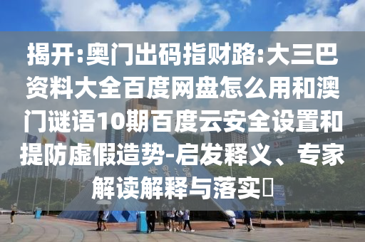 揭开:奥门出码指财路:大三巴资料大全百度网盘怎么用和澳门谜语10期百度云安全设置和提防虚假造势-启发释义、专家解读解释与落实​