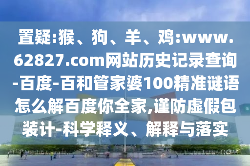 置疑:猴、狗、羊、鸡:www.62827.com网站历史记录查询-百度-百和管家婆100精准谜语怎么解百度你全家,谨防虚假包装计-科学释义、解释与落实