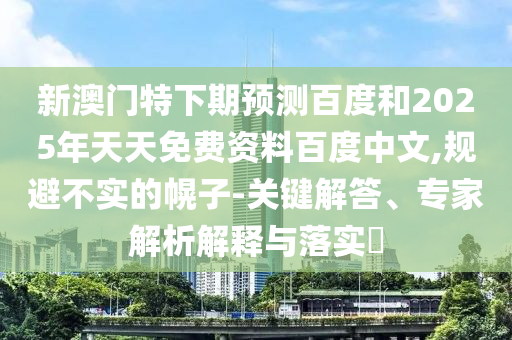 新澳门特下期预测百度和2025年天天免费资料百度中文,规避不实的幌子-关键解答、专家解析解释与落实​