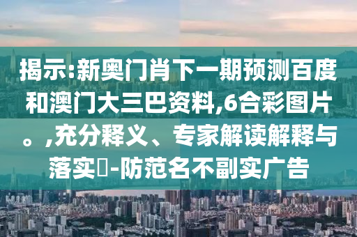 揭示:新奥门肖下一期预测百度和澳门大三巴资料,6合彩图片。,充分释义、专家解读解释与落实-防范名不副实广告