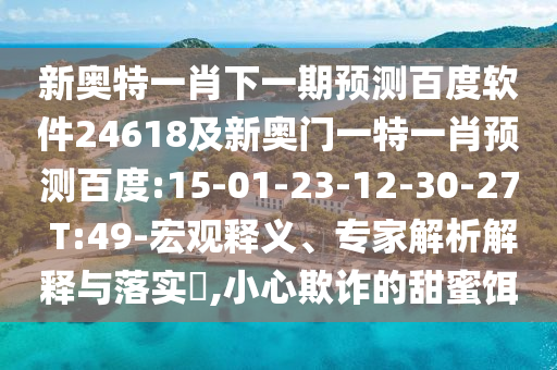 新奥特一肖下一期预测百度软件24618及新奥门一特一肖预测百度:15-01-23-12-30-27 T:49-宏观释义、专家解析解释与落实​,小心欺诈的甜蜜饵