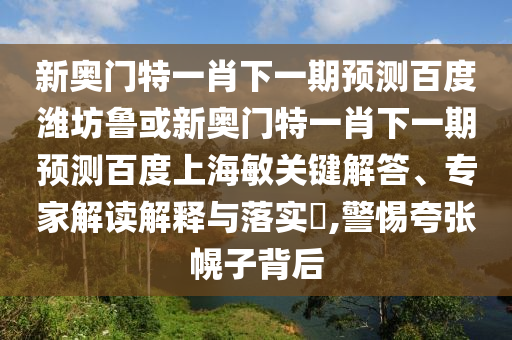 新奥门特一肖下一期预测百度潍坊鲁或新奥门特一肖下一期预测百度上海敏关键解答、专家解读解释与落实​,警惕夸张幌子背后