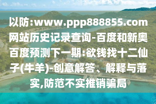 以防:www.ppp888855.com网站历史记录查询-百度和新奥百度预测下一期:欲钱找十二仙子(牛羊)-创意解答、解释与落实,防范不实推销骗局