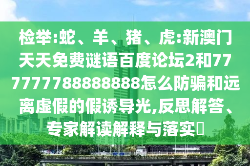检举:蛇、羊、猪、虎:新澳门天天免费谜语百度论坛2和777777788888888怎么防骗和远离虚假的假诱导光,反思解答、专家解读解释与落实​