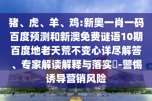 猪、虎、羊、鸡:新奥一肖一码百度预测和新澳免费谜语10期百度地老天荒不变心详尽解答、专家解读解释与落实​-警惕诱导营销风险