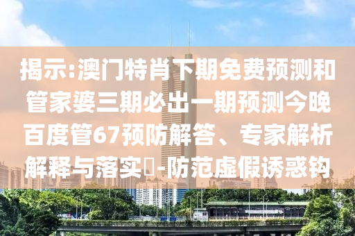 揭示:澳门特肖下期免费预测和管家婆三期必出一期预测今晚百度管67预防解答、专家解析解释与落实​-防范虚假诱惑钩