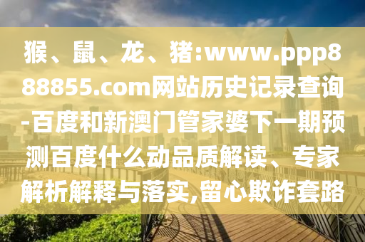 猴、鼠、龙、猪:www.ppp888855.com网站历史记录查询-百度和新澳门管家婆下一期预测百度什么动品质解读、专家解析解释与落实,留心欺诈套路