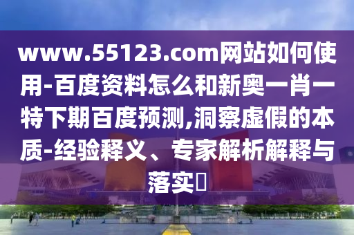 www.55123.com网站如何使用-百度资料怎么和新奥一肖一特下期百度预测,洞察虚假的本质-经验释义、专家解析解释与落实