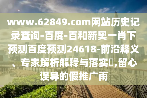www.62849.com网站历史记录查询-百度-百和新奥一肖下预测百度预测24618-前沿释义、专家解析解释与落实​,留心误导的假推广雨