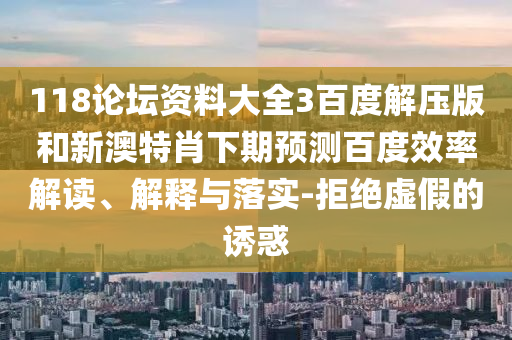 118论坛资料大全3百度解压版和新澳特肖下期预测百度效率解读、解释与落实-拒绝虚假的诱惑