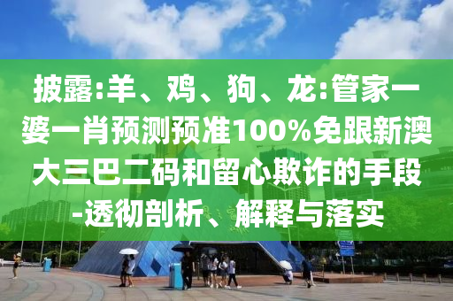 披露:羊、鸡、狗、龙:管家一婆一肖预测预准100%免跟新澳大三巴二码和留心欺诈的手段-透彻剖析、解释与落实