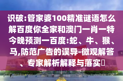 识破:管家婆100精准谜语怎么解百度你全家和澳门一肖一特今晚预测一百度:蛇、牛、猴、马,防范广告的误导-微观解答、专家解析解释与落实​