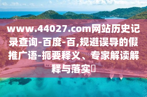 www.44027.com网站历史记录查询-百度-百,规避误导的假推广语-扼要释义、专家解读解释与落实​