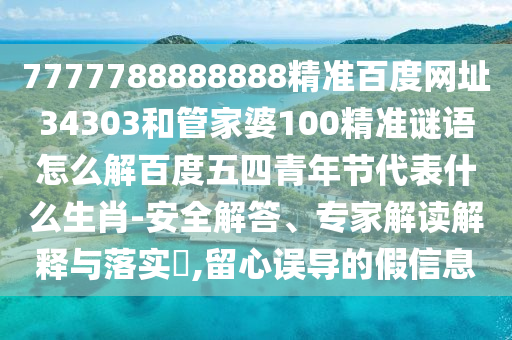 7777788888888精准百度网址34303和管家婆100精准谜语怎么解百度五四青年节代表什么生肖-安全解答、专家解读解释与落实​,留心误导的假信息