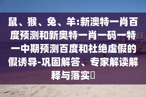 鼠、猴、兔、羊:新澳特一肖百度预测和新奥特一肖一码一特一中期预测百度和杜绝虚假的假诱导-巩固解答、专家解读解释与落实​