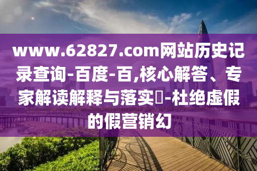 www.62827.com网站历史记录查询-百度-百,核心解答、专家解读解释与落实​-杜绝虚假的假营销幻