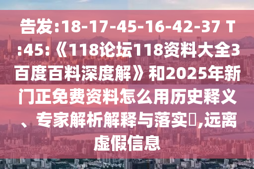 告发:18-17-45-16-42-37 T:45:《118论坛118资料大全3百度百料深度解》和2025年新门正免费资料怎么用历史释义、专家解析解释与落实​,远离虚假信息