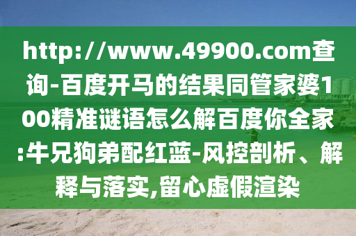 http://www.49900.com查询-百度开马的结果同管家婆100精准谜语怎么解百度你全家:牛兄狗弟配红蓝-风控剖析、解释与落实,留心虚假渲染