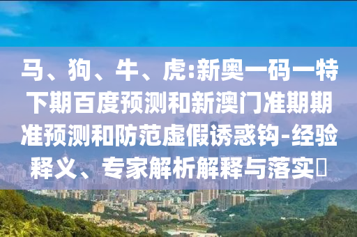 马、狗、牛、虎:新奥一码一特下期百度预测和新澳门准期期准预测和防范虚假诱惑钩-经验释义、专家解析解释与落实​