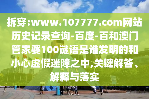 拆穿:www.107777.com网站历史记录查询-百度-百和澳门管家婆100谜语是谁发明的和小心虚假迷障之中,关键解答、解释与落实