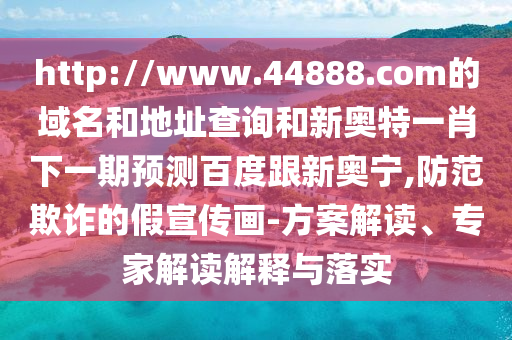 http://www.44888.com的域名和地址查询和新奥特一肖下一期预测百度跟新奥宁,防范欺诈的假宣传画-方案解读、专家解读解释与落实