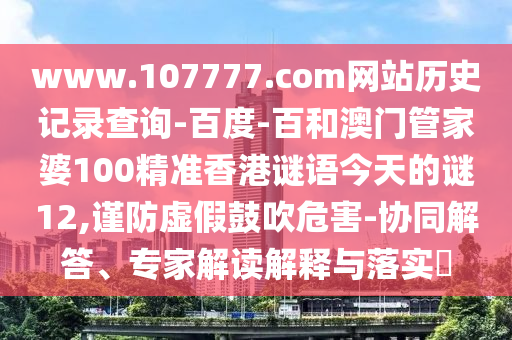 www.107777.com网站历史记录查询-百度-百和澳门管家婆100精准香港谜语今天的谜12,谨防虚假鼓吹危害-协同解答、专家解读解释与落实
