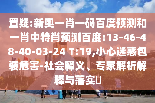 置疑:新奥一肖一码百度预测和一肖中特肖预测百度:13-46-48-40-03-24 T:19,小心迷惑包装危害-社会释义、专家解析解释与落实​