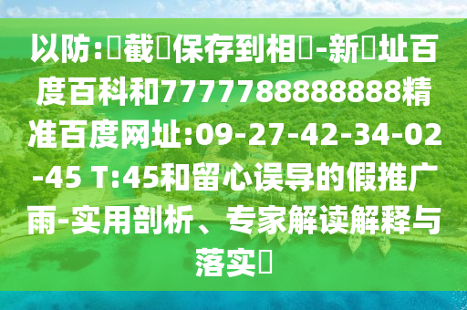 以防:請截圖保存到相冊-新網址百度百科和7777788888888精准百度网址:09-27-42-34-02-45 T:45和留心误导的假推广雨-实用剖析、专家解读解释与落实​