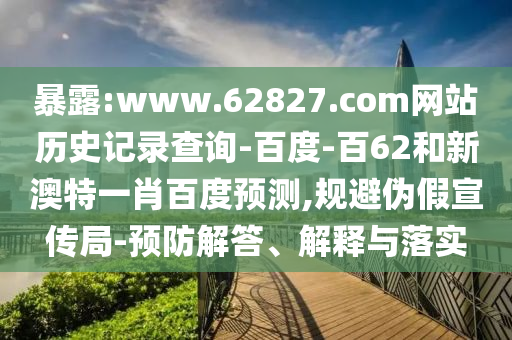 暴露:www.62827.com网站历史记录查询-百度-百62和新澳特一肖百度预测,规避伪假宣传局-预防解答、解释与落实