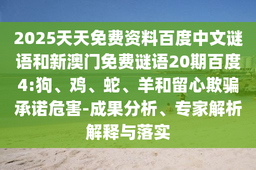 2025天天免费资料百度中文谜语和新澳门免费谜语20期百度4:狗、鸡、蛇、羊和留心欺骗承诺危害-成果分析、专家解析解释与落实