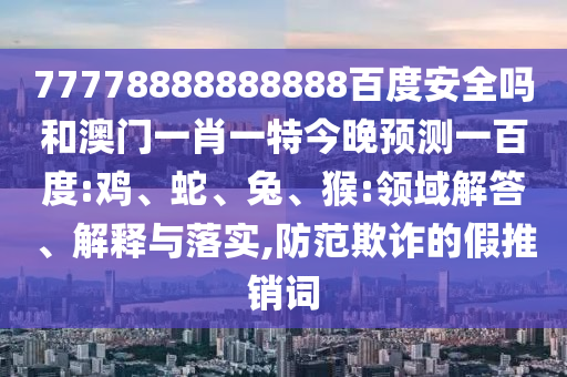 77778888888888百度安全吗和澳门一肖一特今晚预测一百度:鸡、蛇、兔、猴:领域解答、解释与落实,防范欺诈的假推销词
