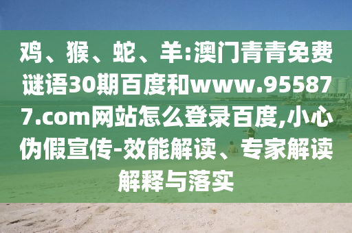 鸡、猴、蛇、羊:澳门青青免费谜语30期百度和www.955877.com网站怎么登录百度,小心伪假宣传-效能解读、专家解读解释与落实