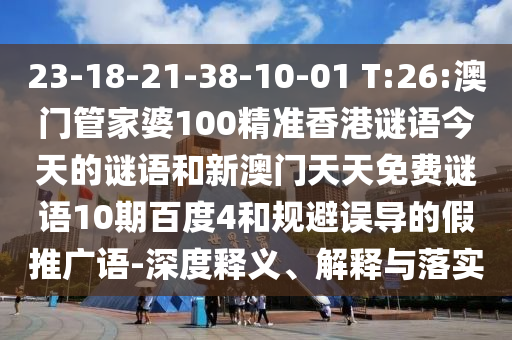 23-18-21-38-10-01 T:26:澳门管家婆100精准香港谜语今天的谜语和新澳门天天免费谜语10期百度4和规避误导的假推广语-深度释义、解释与落实